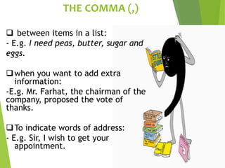 THE COMMA (,)
 between items in a list:
- E.g. I need peas, butter, sugar and
eggs.
when you want to add extra
information:
-E.g. Mr. Farhat, the chairman of the
company, proposed the vote of
thanks.
To indicate words of address:
- E.g. Sir, I wish to get your
appointment.
 