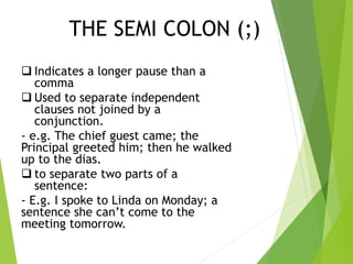 THE SEMI COLON (;)
 Indicates a longer pause than a
comma
 Used to separate independent
clauses not joined by a
conjunction.
- e.g. The chief guest came; the
Principal greeted him; then he walked
up to the dias.
 to separate two parts of a
sentence:
- E.g. I spoke to Linda on Monday; a
sentence she can’t come to the
meeting tomorrow.
 