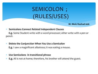  Semicolons Connect Related Independent Clauses
E.g. Some Student write with a word processor; other write with a pen or
pencil.
 Delete the Conjunction When You Use a Semicolon
E.g. I saw a magnificent albatross; it was eating a mouse.
 Use Semicolons in transitional phrase
 E.g. Ali is not at home; therefore, his brother will attend the guest.
SEMICOLON ;
(RULES/USES)
M. Moiz Rashad 006
 