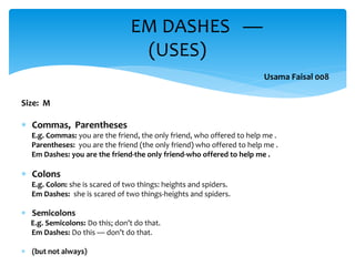 Size: M
 Commas, Parentheses
E.g. Commas: you are the friend, the only friend, who offered to help me .
Parentheses: you are the friend (the only friend) who offered to help me .
Em Dashes: you are the friend-the only friend-who offered to help me .
 Colons
E.g. Colon: she is scared of two things: heights and spiders.
Em Dashes: she is scared of two things-heights and spiders.
 Semicolons
E.g. Semicolons: Do this; don’t do that.
Em Dashes: Do this — don’t do that.
 (but not always)
EM DASHES —
(USES)
Usama Faisal 008
 