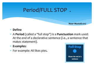  Define
 A Period (called a "full stop") is a Punctuation mark used:
At the end of a declarative sentence (i.e., a sentence that
makes statement).
 Examples:
 For example: Ali likes pies.
Period/FULL STOP .
Noor Mustafa 017
 