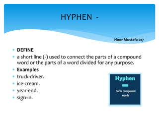  DEFINE
 a short line (-) used to connect the parts of a compound
word or the parts of a word divided for any purpose.
 Examples
 truck-driver.
 ice-cream.
 year-end.
 sign-in.
HYPHEN -
Noor Mustafa 017
 