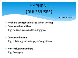  Hyphens are typically used when writing
 Compound modifiers
E.g. he is an awkward-looking guy.
 Compound nouns
E.g. this is a great set-up you’ve got here.
 Non-inclusive numbers
E.g. 867-5309
HYPHEN -
(RULES/USES)
Noor Mustafa 017
 