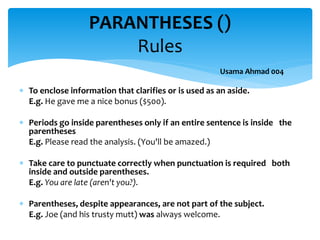  To enclose information that clarifies or is used as an aside.
E.g. He gave me a nice bonus ($500).
 Periods go inside parentheses only if an entire sentence is inside the
parentheses
E.g. Please read the analysis. (You'll be amazed.)
 Take care to punctuate correctly when punctuation is required both
inside and outside parentheses.
E.g. You are late (aren't you?).
 Parentheses, despite appearances, are not part of the subject.
E.g. Joe (and his trusty mutt) was always welcome.
PARANTHESES ()
Rules
Usama Ahmad 004
 