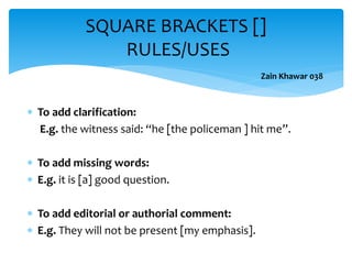  To add clarification:
E.g. the witness said: “he [the policeman ] hit me”.
 To add missing words:
 E.g. it is [a] good question.
 To add editorial or authorial comment:
 E.g. They will not be present [my emphasis].
SQUARE BRACKETS []
RULES/USES
Zain Khawar 038
 