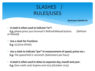 A slash is often used to indicate “or”:
E.g. please press your browser’s Refresh/Reload button. (Refresh
or Reload)
 Use a slash for fractions:
E.g. 2/3 (two thirds)
 Use a slash to indicate “per” in measurement of speed, prices etc.:
E.g. The speed limit is 100 km/h. (kilometers per hour)
 A slash is often used in dates to separate day, mouth and year:
E.g. One credit card: Expires end 10/15 (October 2015)
SLASHES /
RULES/USES
Samreen Zainab 012
 