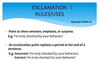  Point to show emotion, emphasis, or surprise.
E.g. I'm truly shocked by your behavior!
 An exclamation point replaces a period at the end of a
sentence.
E.g. Incorrect: I'm truly shocked by your behavior!.
Correct: I'm truly shocked by your behavior!
EXCLAMATION !
RULES/USES
Samreen Zainab 012
 