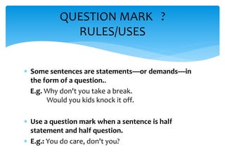  Some sentences are statements—or demands—in
the form of a question..
E.g. Why don't you take a break.
Would you kids knock it off.
 Use a question mark when a sentence is half
statement and half question.
 E.g.: You do care, don't you?
QUESTION MARK ?
RULES/USES
 