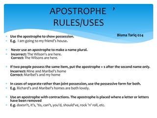  Use the apostrophe to show possession.
 E.g. I am going to my friend’s house.
 Never use an apostrophe to make a name plural.
 Incorrect: The Wilson's are here.
Correct: The Wilsons are here.
 If two people possess the same item, put the apostrophe + s after the second name only.
Incorrect: Mine and Maribel's home
Correct: Maribel's and my home
 In cases of separate rather than joint possession, use the possessive form for both.
 E.g. Richard's and Maribel's homes are both lovely.
 Use an apostrophe with contractions. The apostrophe is placed where a letter or letters
have been removed
 E.g. doesn't, it's, 'tis, can't, you'd, should've, rock 'n' roll, etc.
APOSTROPHE ’
RULES/USES
Bisma Tariq 024
 