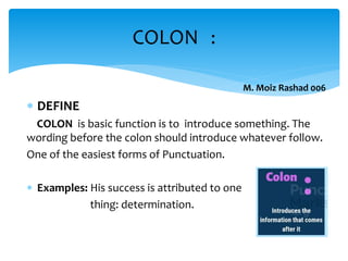  DEFINE
COLON is basic function is to introduce something. The
wording before the colon should introduce whatever follow.
One of the easiest forms of Punctuation.
 Examples: His success is attributed to one
thing: determination.
COLON :
M. Moiz Rashad 006
 