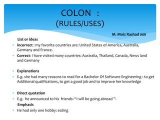 List or ideas
 incorrect : my favorite countries are: United States of America, Australia,
Germany and France.
 Correct: I have visited many countries: Australia, Thailand, Canada, News land
and Germany
 Explanations
 E.g. she had many reasons to read for a Bachelor Of Software Engineering : to get
Additional qualifications, to get a good job and to improve her knowledge
 Direct quotation
 E.g. he announced to his friends: “I will be going abroad ”.
Emphasis
 He had only one hobby: eating
COLON :
(RULES/USES)
M. Moiz Rashad 006
 