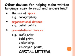 Other devices for helping make written
language easy to read and understand:
the use of space
e.g. paragraphing
organisational devices
e.g. bullet points
presentational devices
*
e.g. italic print,
bold print,
underlining,
enlarged print,
CAPITAL LETTERS.
*
*
 