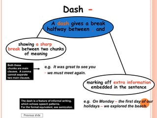 Dash -
A dash gives a break
halfway between , and .
e.g. It was great to see you
_
we must meet again.
e.g. On Monday – the first day of our
holidays – we explored the beach.
The dash is a feature of informal writing,
which echoes speech patterns.
For the formal equivalent, see semicolon.
marking off extra information
embedded in the sentence
showing a sharp
break between two chunks
of meaning
Both these
chunks are main
clauses. A comma
cannot separate
two main clauses.
Previous slide
 