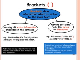 Brackets ( )
marking off extra information
embedded in the sentence
Brackets show
information which is extra
to the main text…
marking off extra
facts like dates
or dimensions
e.g. Elizabeth I (1553 – 1603)
Mount Everest (8850 m)
Brackets are sometimes call parentheses.
Information in brackets is said to be in
parenthesis.
Commas and dashes can also enclose
parenthetic information.
e.g. On Monday (the first day of our
holidays) we explored the beach.
As brackets are very noticeable, they are used
when the writer wishes to draw attention to the
extra information.
 