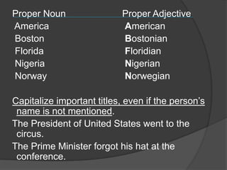 Proper Noun                Proper Adjective
America                    American
Boston                     Bostonian
Florida                    Floridian
Nigeria                    Nigerian
Norway                     Norwegian

Capitalize important titles, even if the person‟s
 name is not mentioned.
The President of United States went to the
 circus.
The Prime Minister forgot his hat at the
 conference.
 