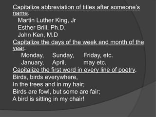 Capitalize abbreviation of titles after someone‟s
name.
  Martin Luther King, Jr
  Esther Brill, Ph.D.
  John Ken, M.D
Capitalize the days of the week and month of the
year.
    Monday, Sunday,           Friday, etc.
    January, April,           may etc.
Capitalize the first word in every line of poetry.
Birds, birds everywhere,
In the trees and in my hair;
Birds are fowl, but some are fair;
A bird is sitting in my chair!
 