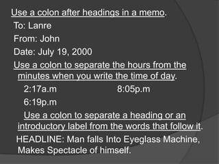Use a colon after headings in a memo.
To: Lanre
From: John
Date: July 19, 2000
Use a colon to separate the hours from the
 minutes when you write the time of day.
   2:17a.m                 8:05p.m
   6:19p.m
   Use a colon to separate a heading or an
 introductory label from the words that follow it.
 HEADLINE: Man falls Into Eyeglass Machine,
 Makes Spectacle of himself.
 