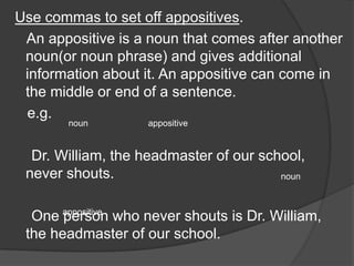 Use commas to set off appositives.
 An appositive is a noun that comes after another
 noun(or noun phrase) and gives additional
 information about it. An appositive can come in
 the middle or end of a sentence.
 e.g.
        noun        appositive


  Dr. William, the headmaster of our school,
 never shouts.                          noun



  One appositive who never shouts is Dr. William,
       person
 the headmaster of our school.
 