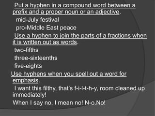 Put a hyphen in a compound word between a
prefix and a proper noun or an adjective.
  mid-July festival
  pro-Middle East peace
 Use a hyphen to join the parts of a fractions when
it is written out as words.
 two-fifths
 three-sixteenths
 five-eights
Use hyphens when you spell out a word for
emphasis.
 I want this filthy, that‟s f-i-l-t-h-y, room cleaned up
immediately!
When I say no, I mean no! N-o.No!
 