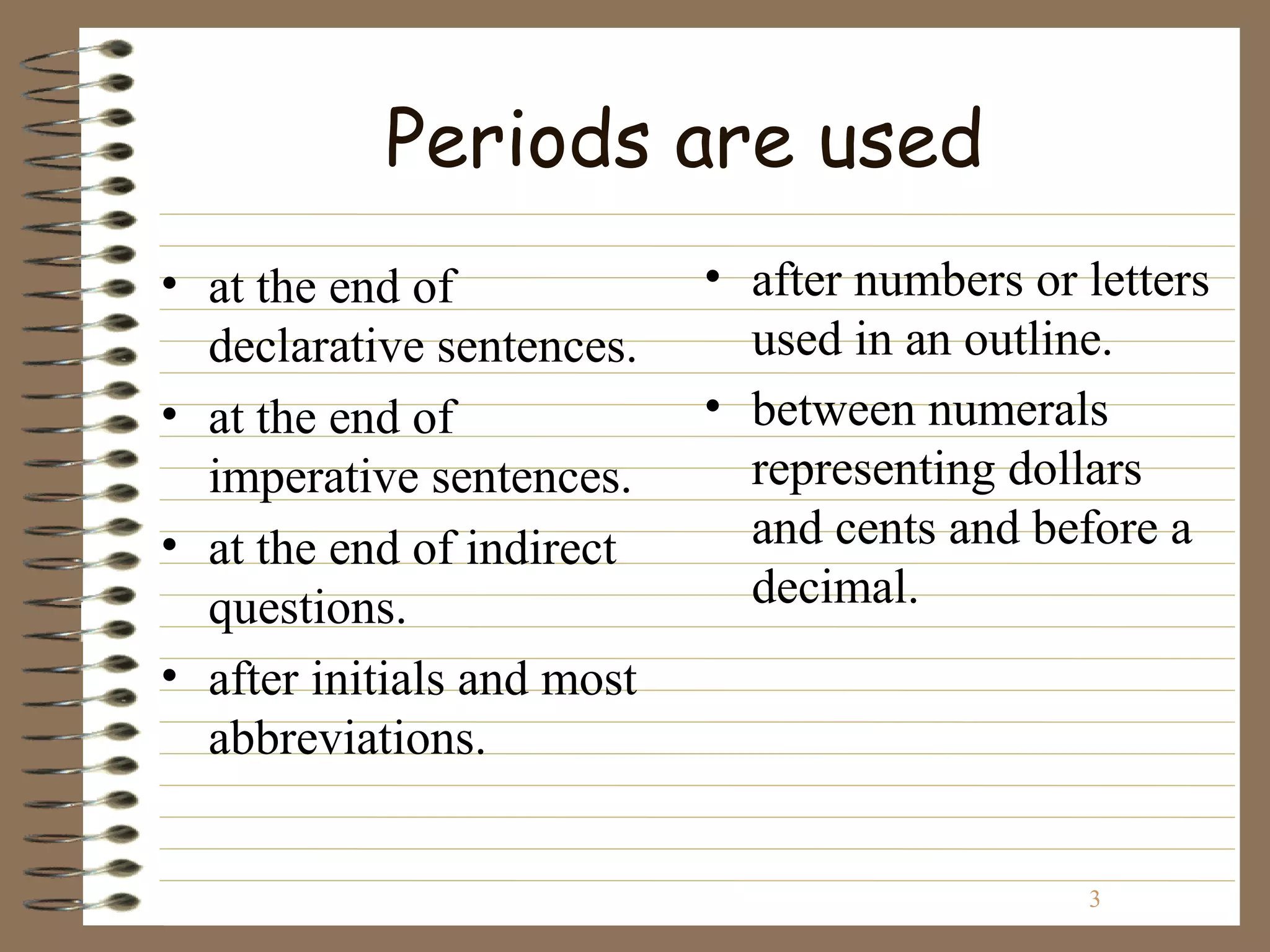 Periods are used
• at the end of             • after numbers or letters
  declarative sentences.      used in an outline.
• at the end of             • between numerals
  imperative sentences.       representing dollars
• at the end of indirect      and cents and before a
  questions.                  decimal.
• after initials and most
  abbreviations.


                                               3
 