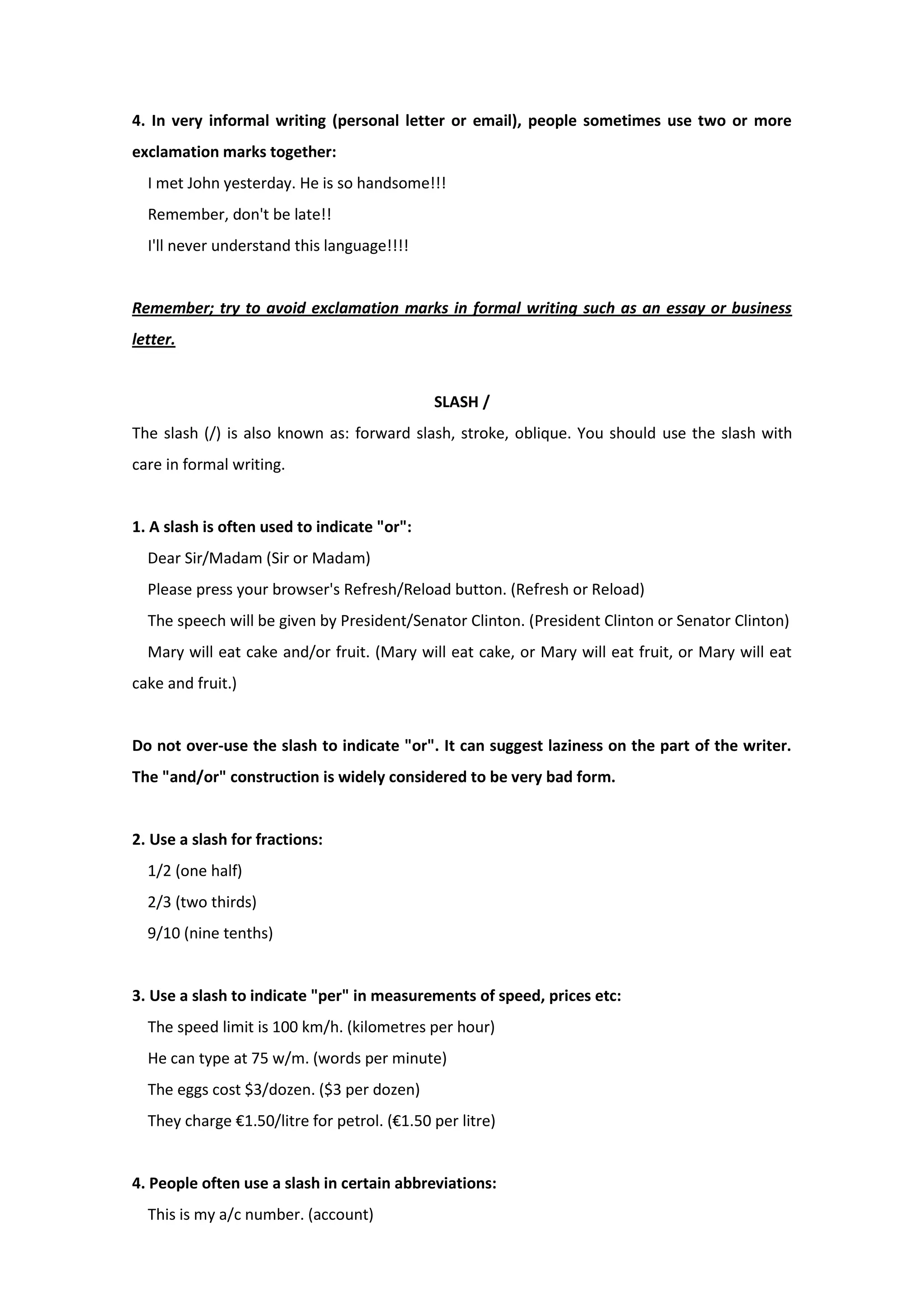 4. In very informal writing (personal letter or email), people sometimes use two or more
exclamation marks together:
I met John yesterday. He is so handsome!!!
Remember, don't be late!!
I'll never understand this language!!!!
Remember; try to avoid exclamation marks in formal writing such as an essay or business
letter.
SLASH /
The slash (/) is also known as: forward slash, stroke, oblique. You should use the slash with
care in formal writing.
1. A slash is often used to indicate "or":
Dear Sir/Madam (Sir or Madam)
Please press your browser's Refresh/Reload button. (Refresh or Reload)
The speech will be given by President/Senator Clinton. (President Clinton or Senator Clinton)
Mary will eat cake and/or fruit. (Mary will eat cake, or Mary will eat fruit, or Mary will eat
cake and fruit.)
Do not over-use the slash to indicate "or". It can suggest laziness on the part of the writer.
The "and/or" construction is widely considered to be very bad form.
2. Use a slash for fractions:
1/2 (one half)
2/3 (two thirds)
9/10 (nine tenths)
3. Use a slash to indicate "per" in measurements of speed, prices etc:
The speed limit is 100 km/h. (kilometres per hour)
He can type at 75 w/m. (words per minute)
The eggs cost $3/dozen. ($3 per dozen)
They charge €1.50/litre for petrol. (€1.50 per litre)
4. People often use a slash in certain abbreviations:
This is my a/c number. (account)
 