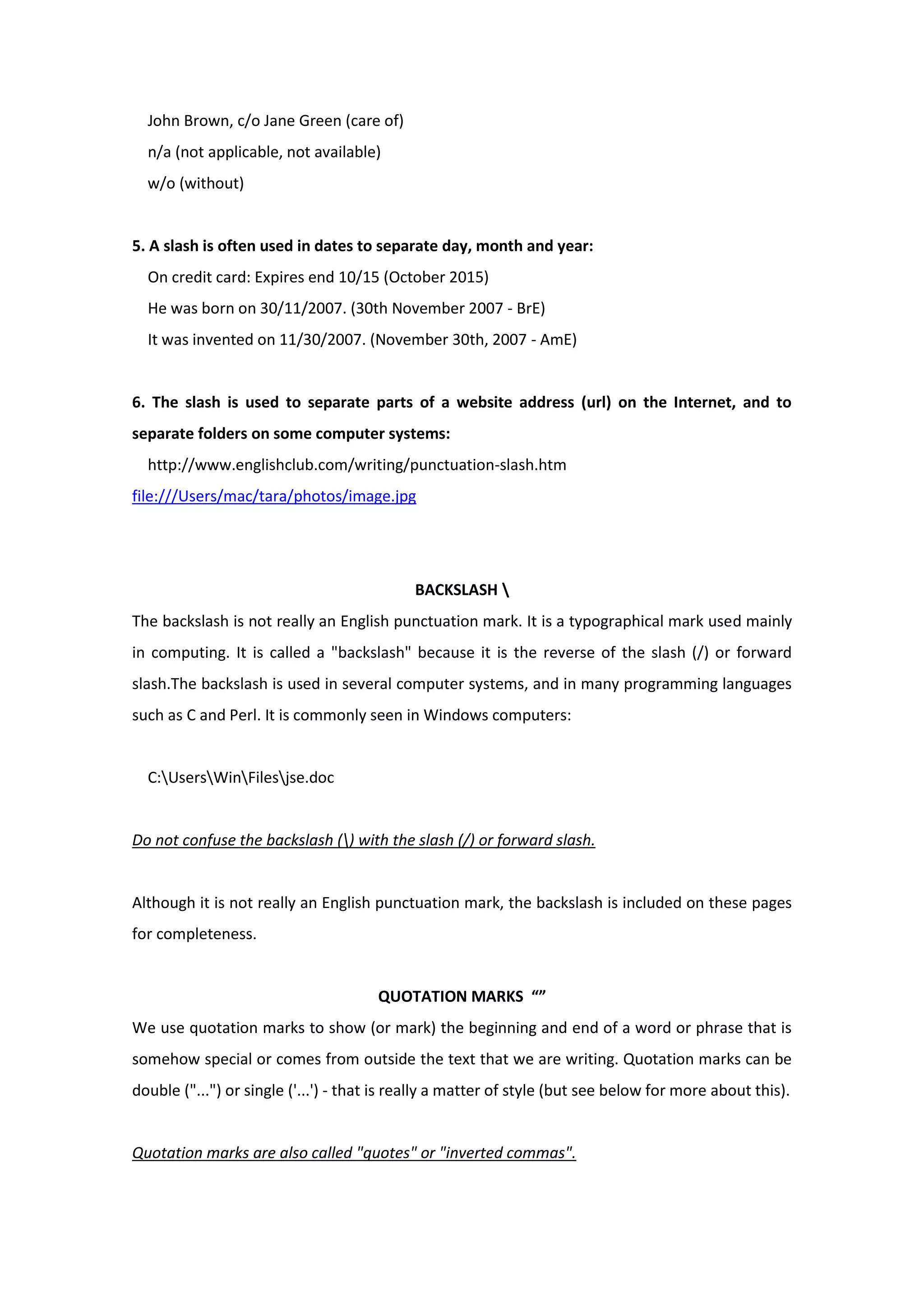 John Brown, c/o Jane Green (care of)
n/a (not applicable, not available)
w/o (without)
5. A slash is often used in dates to separate day, month and year:
On credit card: Expires end 10/15 (October 2015)
He was born on 30/11/2007. (30th November 2007 - BrE)
It was invented on 11/30/2007. (November 30th, 2007 - AmE)
6. The slash is used to separate parts of a website address (url) on the Internet, and to
separate folders on some computer systems:
http://www.englishclub.com/writing/punctuation-slash.htm
file:///Users/mac/tara/photos/image.jpg
BACKSLASH 
The backslash is not really an English punctuation mark. It is a typographical mark used mainly
in computing. It is called a "backslash" because it is the reverse of the slash (/) or forward
slash.The backslash is used in several computer systems, and in many programming languages
such as C and Perl. It is commonly seen in Windows computers:
C:UsersWinFilesjse.doc
Do not confuse the backslash () with the slash (/) or forward slash.
Although it is not really an English punctuation mark, the backslash is included on these pages
for completeness.
QUOTATION MARKS “”
We use quotation marks to show (or mark) the beginning and end of a word or phrase that is
somehow special or comes from outside the text that we are writing. Quotation marks can be
double ("...") or single ('...') - that is really a matter of style (but see below for more about this).
Quotation marks are also called "quotes" or "inverted commas".
 