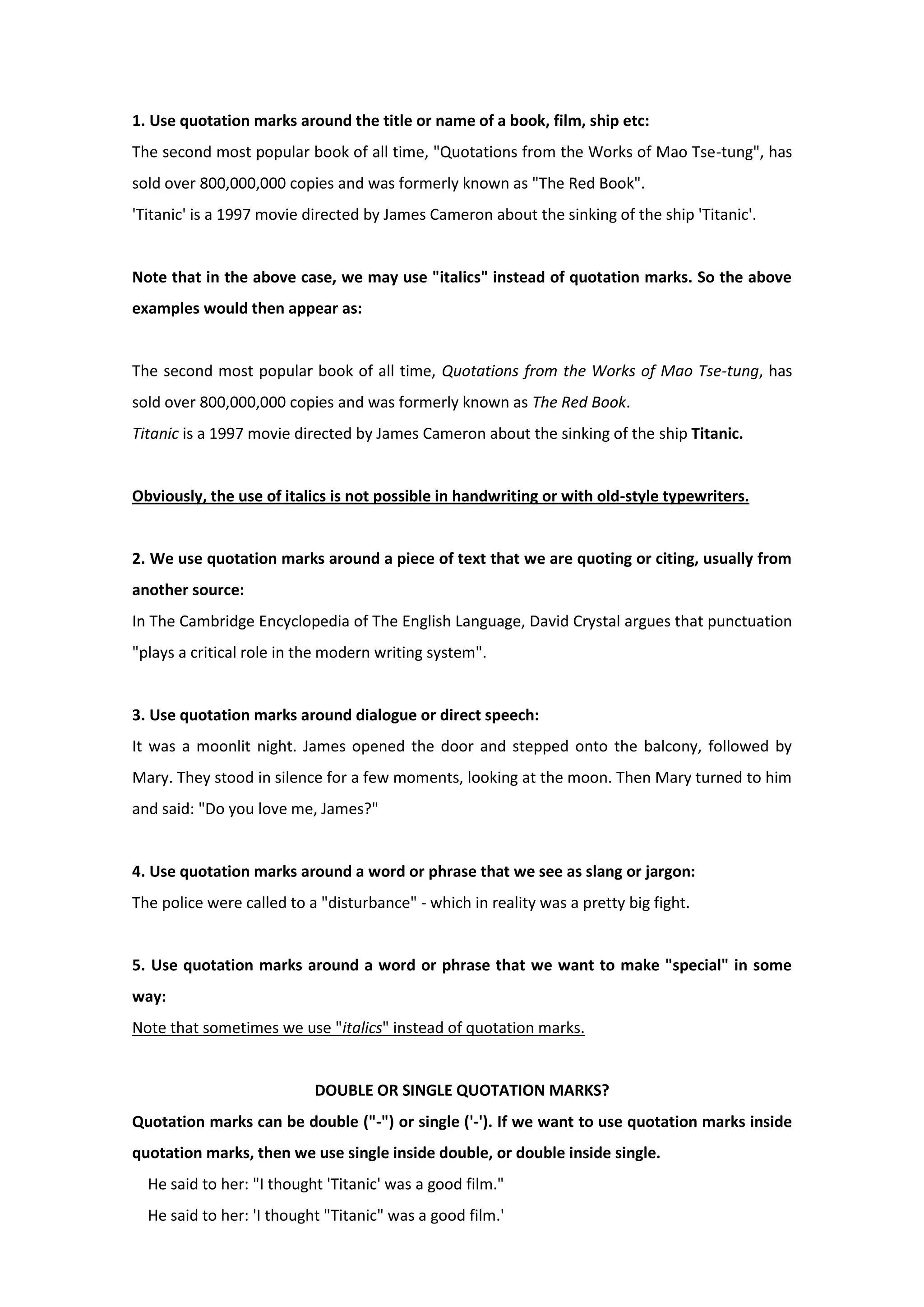 1. Use quotation marks around the title or name of a book, film, ship etc:
The second most popular book of all time, "Quotations from the Works of Mao Tse-tung", has
sold over 800,000,000 copies and was formerly known as "The Red Book".
'Titanic' is a 1997 movie directed by James Cameron about the sinking of the ship 'Titanic'.
Note that in the above case, we may use "italics" instead of quotation marks. So the above
examples would then appear as:
The second most popular book of all time, Quotations from the Works of Mao Tse-tung, has
sold over 800,000,000 copies and was formerly known as The Red Book.
Titanic is a 1997 movie directed by James Cameron about the sinking of the ship Titanic.
Obviously, the use of italics is not possible in handwriting or with old-style typewriters.
2. We use quotation marks around a piece of text that we are quoting or citing, usually from
another source:
In The Cambridge Encyclopedia of The English Language, David Crystal argues that punctuation
"plays a critical role in the modern writing system".
3. Use quotation marks around dialogue or direct speech:
It was a moonlit night. James opened the door and stepped onto the balcony, followed by
Mary. They stood in silence for a few moments, looking at the moon. Then Mary turned to him
and said: "Do you love me, James?"
4. Use quotation marks around a word or phrase that we see as slang or jargon:
The police were called to a "disturbance" - which in reality was a pretty big fight.
5. Use quotation marks around a word or phrase that we want to make "special" in some
way:
Note that sometimes we use "italics" instead of quotation marks.
DOUBLE OR SINGLE QUOTATION MARKS?
Quotation marks can be double ("-") or single ('-'). If we want to use quotation marks inside
quotation marks, then we use single inside double, or double inside single.
He said to her: "I thought 'Titanic' was a good film."
He said to her: 'I thought "Titanic" was a good film.'
 