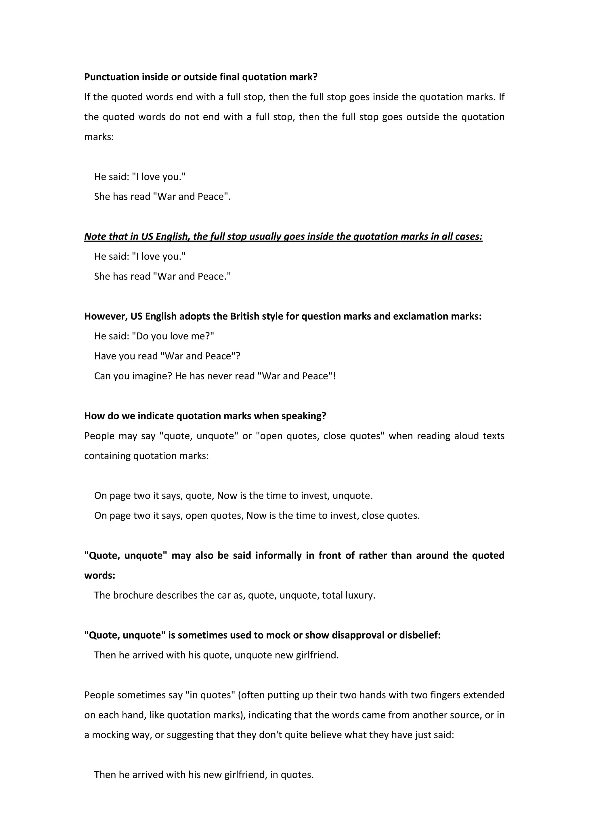 Punctuation inside or outside final quotation mark?
If the quoted words end with a full stop, then the full stop goes inside the quotation marks. If
the quoted words do not end with a full stop, then the full stop goes outside the quotation
marks:
He said: "I love you."
She has read "War and Peace".
Note that in US English, the full stop usually goes inside the quotation marks in all cases:
He said: "I love you."
She has read "War and Peace."
However, US English adopts the British style for question marks and exclamation marks:
He said: "Do you love me?"
Have you read "War and Peace"?
Can you imagine? He has never read "War and Peace"!
How do we indicate quotation marks when speaking?
People may say "quote, unquote" or "open quotes, close quotes" when reading aloud texts
containing quotation marks:
On page two it says, quote, Now is the time to invest, unquote.
On page two it says, open quotes, Now is the time to invest, close quotes.
"Quote, unquote" may also be said informally in front of rather than around the quoted
words:
The brochure describes the car as, quote, unquote, total luxury.
"Quote, unquote" is sometimes used to mock or show disapproval or disbelief:
Then he arrived with his quote, unquote new girlfriend.
People sometimes say "in quotes" (often putting up their two hands with two fingers extended
on each hand, like quotation marks), indicating that the words came from another source, or in
a mocking way, or suggesting that they don't quite believe what they have just said:
Then he arrived with his new girlfriend, in quotes.
 