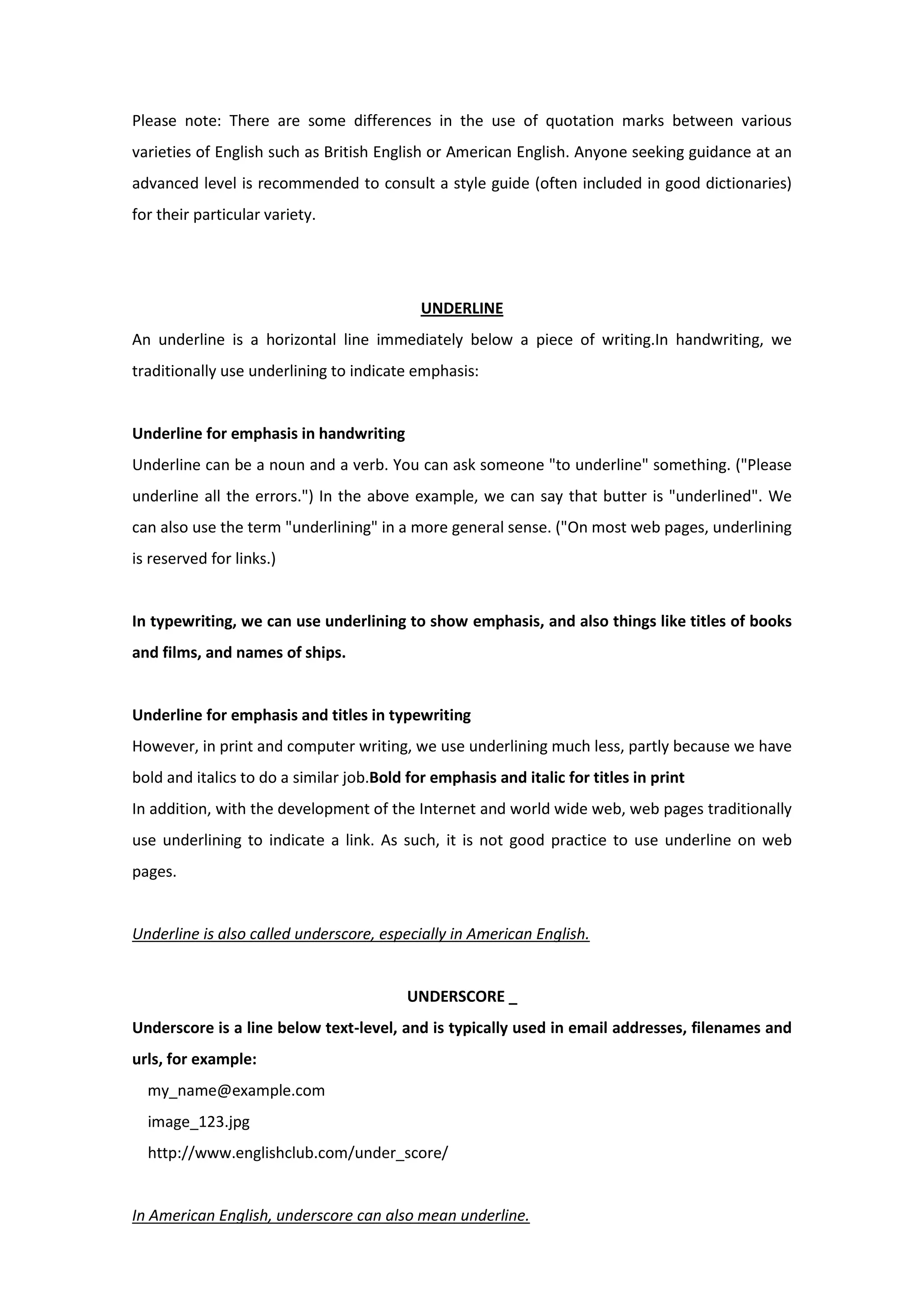 Please note: There are some differences in the use of quotation marks between various
varieties of English such as British English or American English. Anyone seeking guidance at an
advanced level is recommended to consult a style guide (often included in good dictionaries)
for their particular variety.
UNDERLINE
An underline is a horizontal line immediately below a piece of writing.In handwriting, we
traditionally use underlining to indicate emphasis:
Underline for emphasis in handwriting
Underline can be a noun and a verb. You can ask someone "to underline" something. ("Please
underline all the errors.") In the above example, we can say that butter is "underlined". We
can also use the term "underlining" in a more general sense. ("On most web pages, underlining
is reserved for links.)
In typewriting, we can use underlining to show emphasis, and also things like titles of books
and films, and names of ships.
Underline for emphasis and titles in typewriting
However, in print and computer writing, we use underlining much less, partly because we have
bold and italics to do a similar job.Bold for emphasis and italic for titles in print
In addition, with the development of the Internet and world wide web, web pages traditionally
use underlining to indicate a link. As such, it is not good practice to use underline on web
pages.
Underline is also called underscore, especially in American English.
UNDERSCORE _
Underscore is a line below text-level, and is typically used in email addresses, filenames and
urls, for example:
my_name@example.com
image_123.jpg
http://www.englishclub.com/under_score/
In American English, underscore can also mean underline.
 