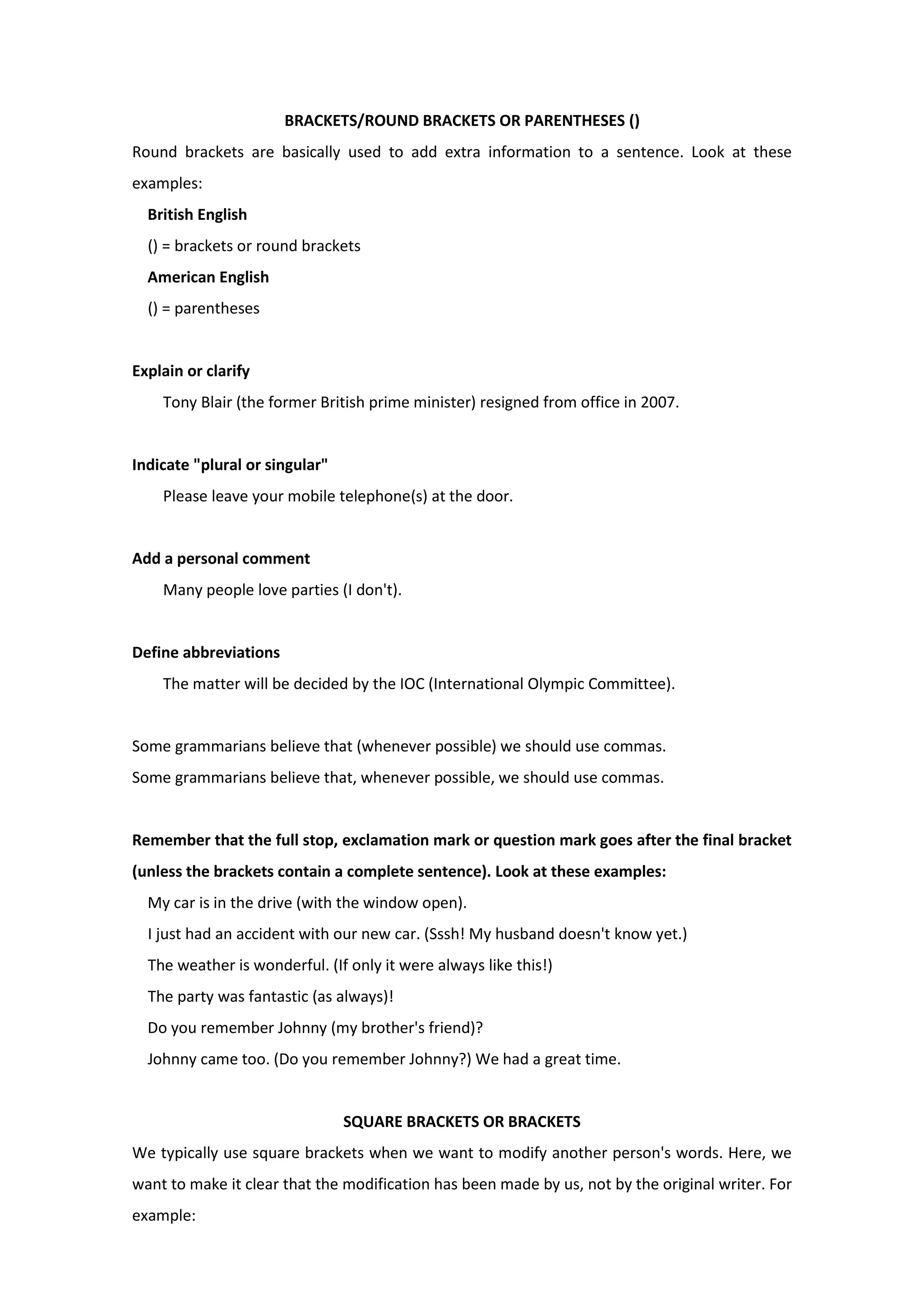BRACKETS/ROUND BRACKETS OR PARENTHESES ()
Round brackets are basically used to add extra information to a sentence. Look at these
examples:
British English
() = brackets or round brackets
American English
() = parentheses
Explain or clarify
Tony Blair (the former British prime minister) resigned from office in 2007.
Indicate "plural or singular"
Please leave your mobile telephone(s) at the door.
Add a personal comment
Many people love parties (I don't).
Define abbreviations
The matter will be decided by the IOC (International Olympic Committee).
Some grammarians believe that (whenever possible) we should use commas.
Some grammarians believe that, whenever possible, we should use commas.
Remember that the full stop, exclamation mark or question mark goes after the final bracket
(unless the brackets contain a complete sentence). Look at these examples:
My car is in the drive (with the window open).
I just had an accident with our new car. (Sssh! My husband doesn't know yet.)
The weather is wonderful. (If only it were always like this!)
The party was fantastic (as always)!
Do you remember Johnny (my brother's friend)?
Johnny came too. (Do you remember Johnny?) We had a great time.
SQUARE BRACKETS OR BRACKETS
We typically use square brackets when we want to modify another person's words. Here, we
want to make it clear that the modification has been made by us, not by the original writer. For
example:
 
