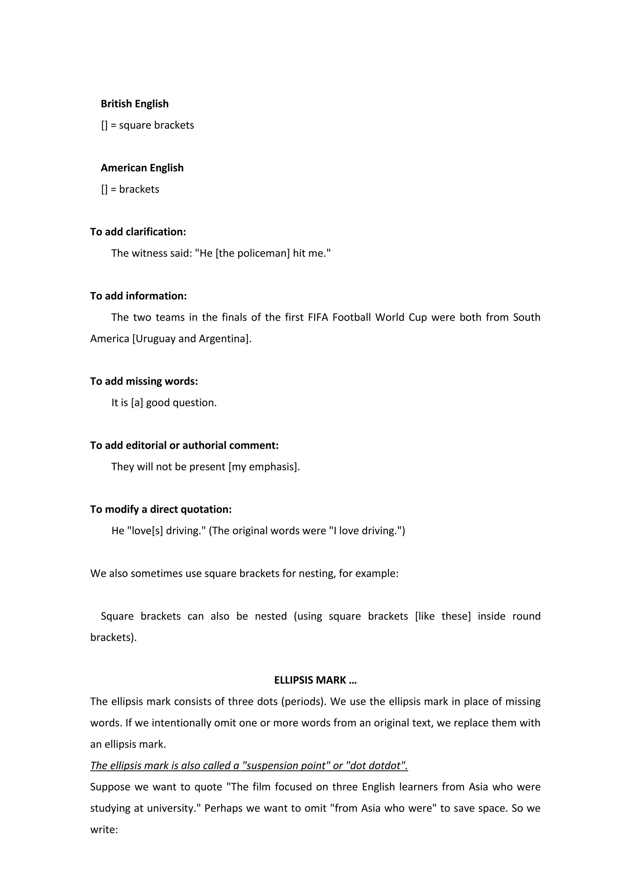 British English
[] = square brackets
American English
[] = brackets
To add clarification:
The witness said: "He [the policeman] hit me."
To add information:
The two teams in the finals of the first FIFA Football World Cup were both from South
America [Uruguay and Argentina].
To add missing words:
It is [a] good question.
To add editorial or authorial comment:
They will not be present [my emphasis].
To modify a direct quotation:
He "love[s] driving." (The original words were "I love driving.")
We also sometimes use square brackets for nesting, for example:
Square brackets can also be nested (using square brackets [like these] inside round
brackets).
ELLIPSIS MARK …
The ellipsis mark consists of three dots (periods). We use the ellipsis mark in place of missing
words. If we intentionally omit one or more words from an original text, we replace them with
an ellipsis mark.
The ellipsis mark is also called a "suspension point" or "dot dotdot".
Suppose we want to quote "The film focused on three English learners from Asia who were
studying at university." Perhaps we want to omit "from Asia who were" to save space. So we
write:
 