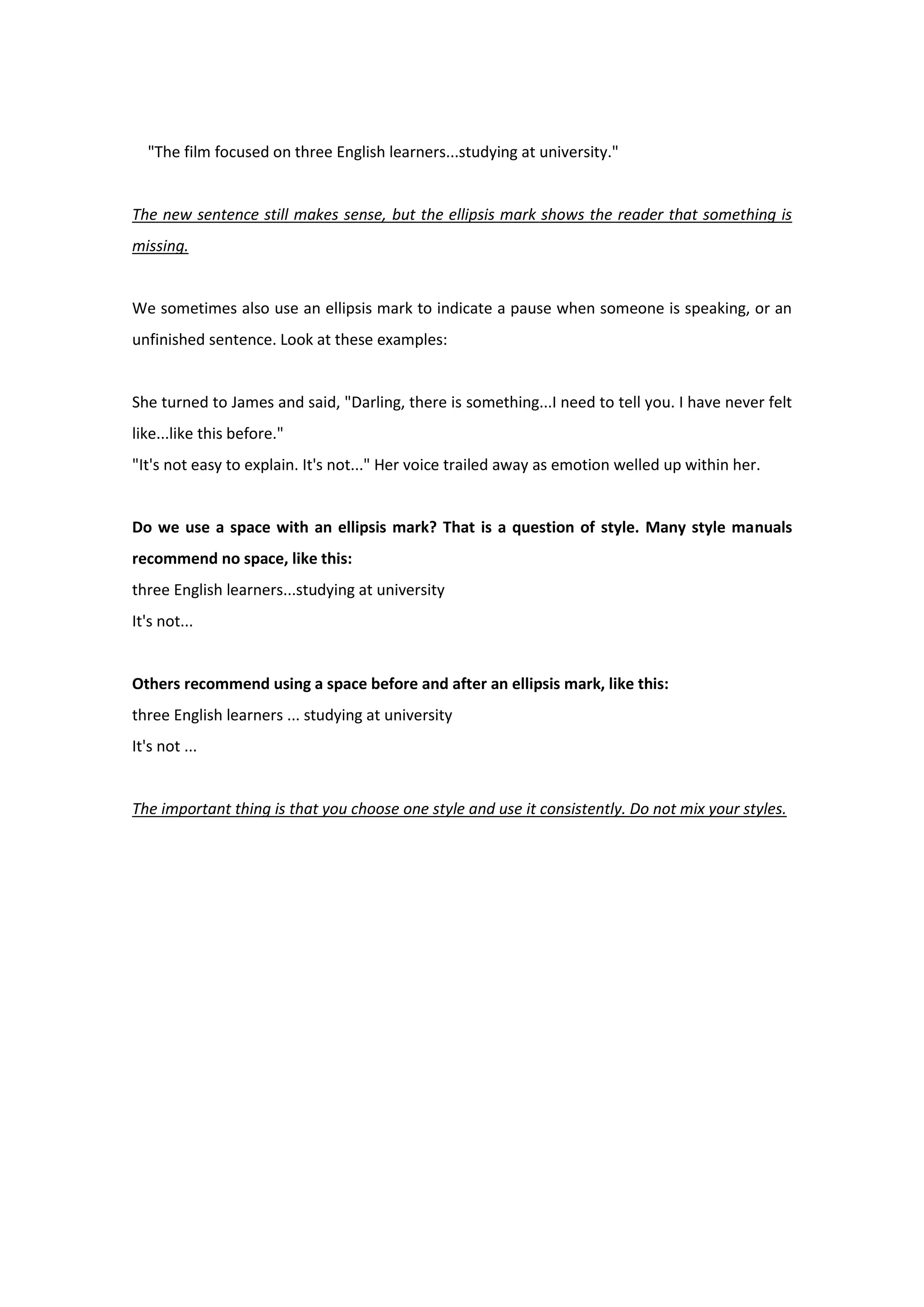 "The film focused on three English learners...studying at university."
The new sentence still makes sense, but the ellipsis mark shows the reader that something is
missing.
We sometimes also use an ellipsis mark to indicate a pause when someone is speaking, or an
unfinished sentence. Look at these examples:
She turned to James and said, "Darling, there is something...I need to tell you. I have never felt
like...like this before."
"It's not easy to explain. It's not..." Her voice trailed away as emotion welled up within her.
Do we use a space with an ellipsis mark? That is a question of style. Many style manuals
recommend no space, like this:
three English learners...studying at university
It's not...
Others recommend using a space before and after an ellipsis mark, like this:
three English learners ... studying at university
It's not ...
The important thing is that you choose one style and use it consistently. Do not mix your styles.
 