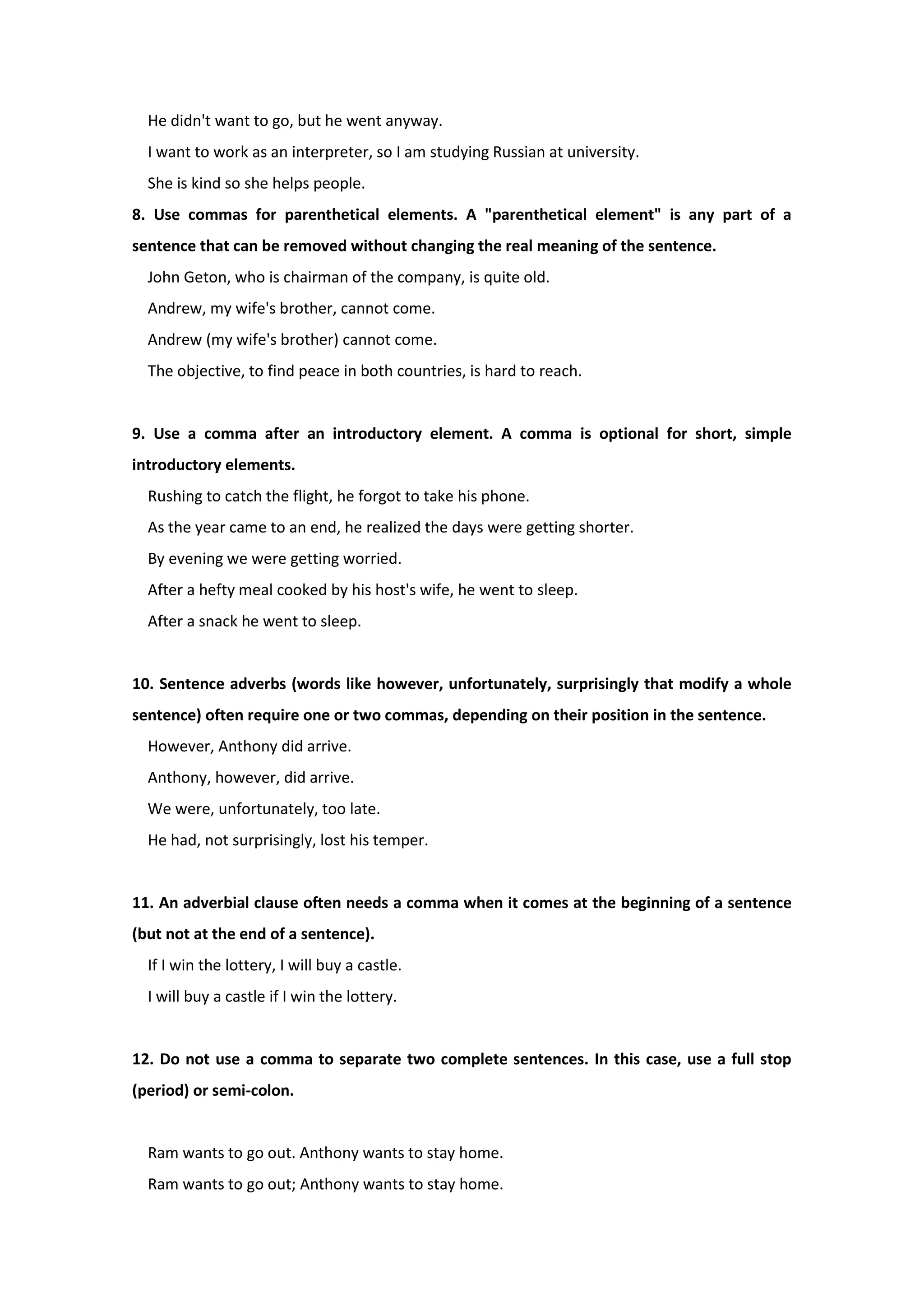 He didn't want to go, but he went anyway.
I want to work as an interpreter, so I am studying Russian at university.
She is kind so she helps people.
8. Use commas for parenthetical elements. A "parenthetical element" is any part of a
sentence that can be removed without changing the real meaning of the sentence.
John Geton, who is chairman of the company, is quite old.
Andrew, my wife's brother, cannot come.
Andrew (my wife's brother) cannot come.
The objective, to find peace in both countries, is hard to reach.
9. Use a comma after an introductory element. A comma is optional for short, simple
introductory elements.
Rushing to catch the flight, he forgot to take his phone.
As the year came to an end, he realized the days were getting shorter.
By evening we were getting worried.
After a hefty meal cooked by his host's wife, he went to sleep.
After a snack he went to sleep.
10. Sentence adverbs (words like however, unfortunately, surprisingly that modify a whole
sentence) often require one or two commas, depending on their position in the sentence.
However, Anthony did arrive.
Anthony, however, did arrive.
We were, unfortunately, too late.
He had, not surprisingly, lost his temper.
11. An adverbial clause often needs a comma when it comes at the beginning of a sentence
(but not at the end of a sentence).
If I win the lottery, I will buy a castle.
I will buy a castle if I win the lottery.
12. Do not use a comma to separate two complete sentences. In this case, use a full stop
(period) or semi-colon.
Ram wants to go out. Anthony wants to stay home.
Ram wants to go out; Anthony wants to stay home.
 