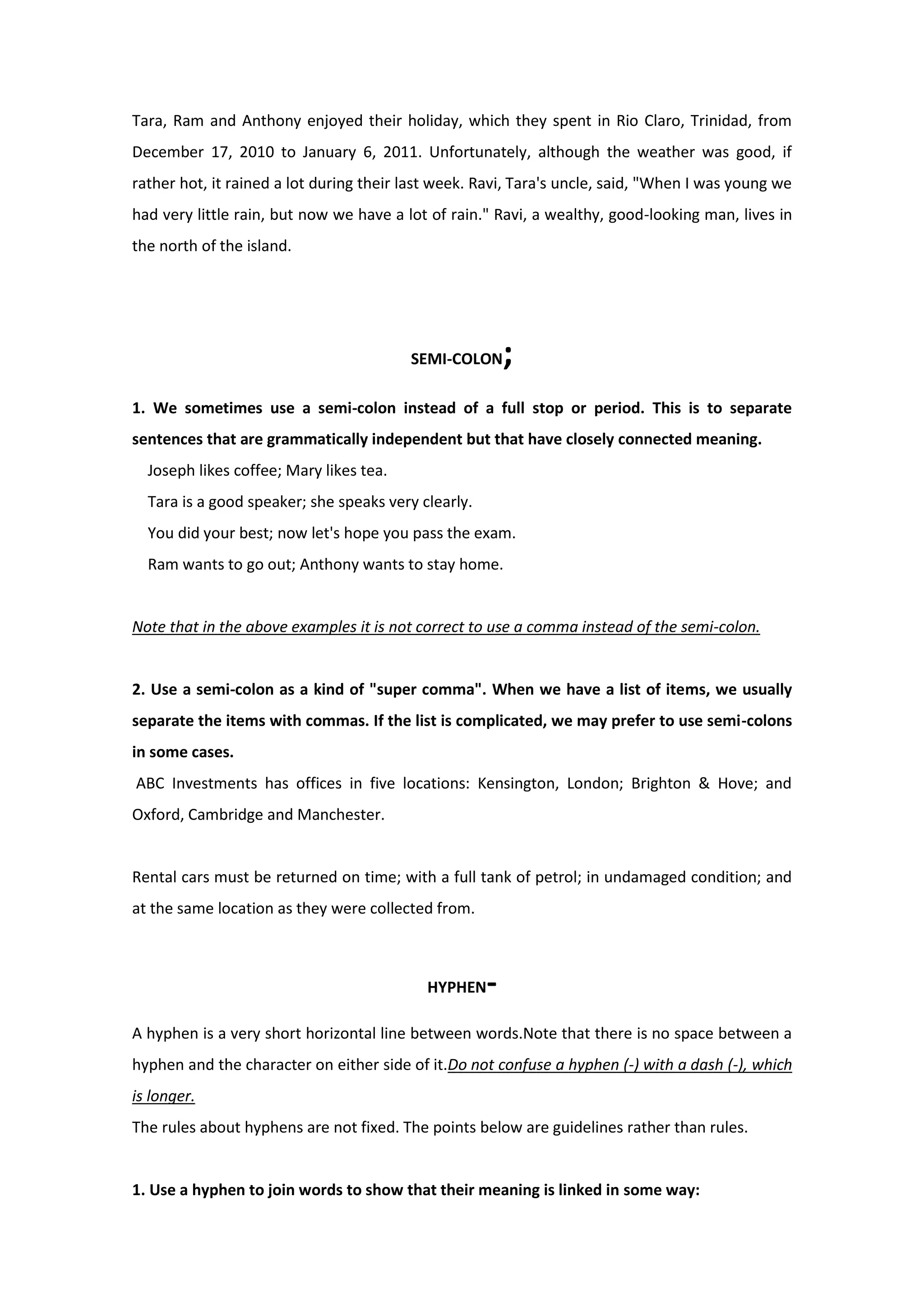 Tara, Ram and Anthony enjoyed their holiday, which they spent in Rio Claro, Trinidad, from
December 17, 2010 to January 6, 2011. Unfortunately, although the weather was good, if
rather hot, it rained a lot during their last week. Ravi, Tara's uncle, said, "When I was young we
had very little rain, but now we have a lot of rain." Ravi, a wealthy, good-looking man, lives in
the north of the island.
SEMI-COLON;
1. We sometimes use a semi-colon instead of a full stop or period. This is to separate
sentences that are grammatically independent but that have closely connected meaning.
Joseph likes coffee; Mary likes tea.
Tara is a good speaker; she speaks very clearly.
You did your best; now let's hope you pass the exam.
Ram wants to go out; Anthony wants to stay home.
Note that in the above examples it is not correct to use a comma instead of the semi-colon.
2. Use a semi-colon as a kind of "super comma". When we have a list of items, we usually
separate the items with commas. If the list is complicated, we may prefer to use semi-colons
in some cases.
ABC Investments has offices in five locations: Kensington, London; Brighton & Hove; and
Oxford, Cambridge and Manchester.
Rental cars must be returned on time; with a full tank of petrol; in undamaged condition; and
at the same location as they were collected from.
HYPHEN-
A hyphen is a very short horizontal line between words.Note that there is no space between a
hyphen and the character on either side of it.Do not confuse a hyphen (-) with a dash (-), which
is longer.
The rules about hyphens are not fixed. The points below are guidelines rather than rules.
1. Use a hyphen to join words to show that their meaning is linked in some way:
 