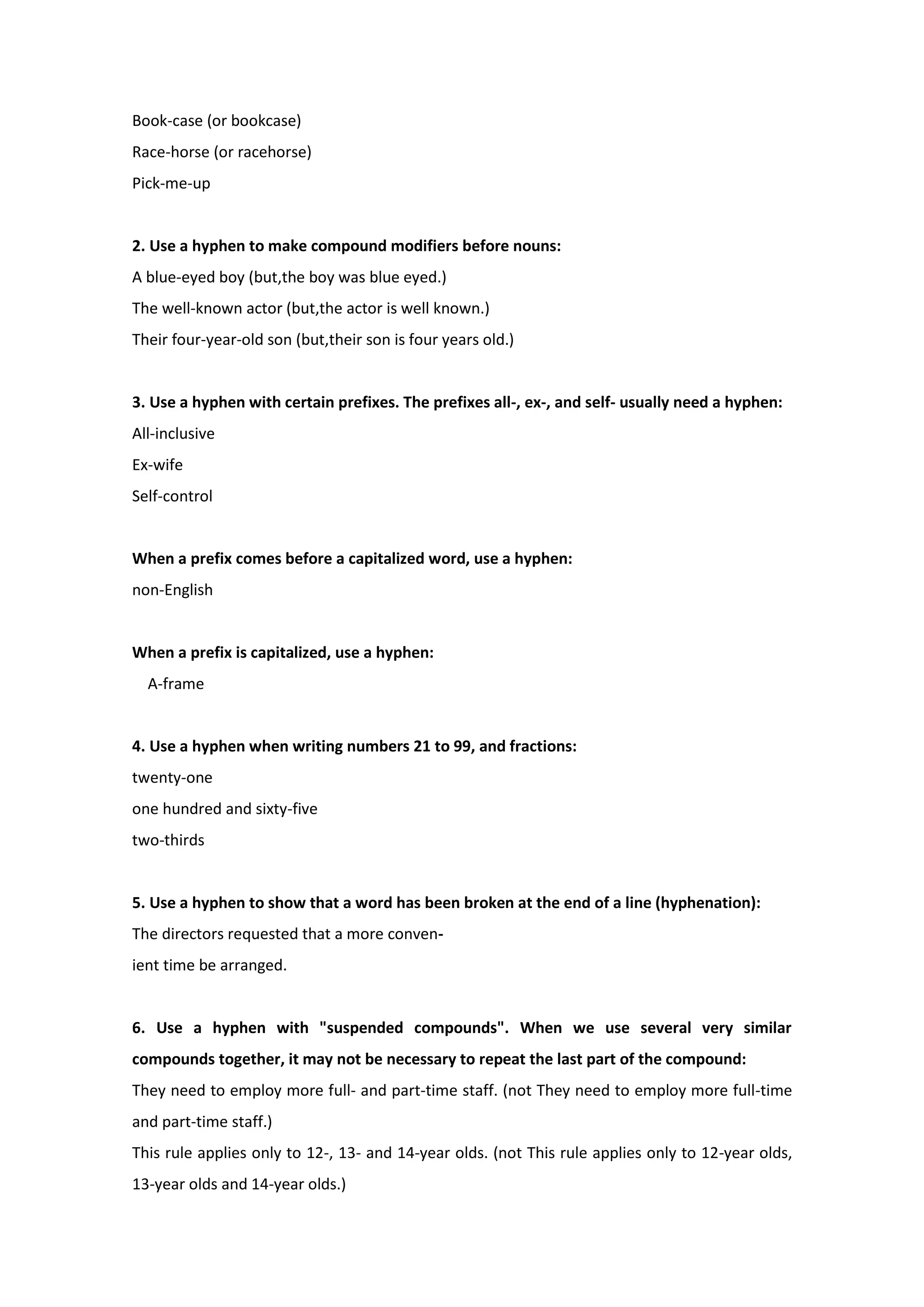 Book-case (or bookcase)
Race-horse (or racehorse)
Pick-me-up
2. Use a hyphen to make compound modifiers before nouns:
A blue-eyed boy (but,the boy was blue eyed.)
The well-known actor (but,the actor is well known.)
Their four-year-old son (but,their son is four years old.)
3. Use a hyphen with certain prefixes. The prefixes all-, ex-, and self- usually need a hyphen:
All-inclusive
Ex-wife
Self-control
When a prefix comes before a capitalized word, use a hyphen:
non-English
When a prefix is capitalized, use a hyphen:
A-frame
4. Use a hyphen when writing numbers 21 to 99, and fractions:
twenty-one
one hundred and sixty-five
two-thirds
5. Use a hyphen to show that a word has been broken at the end of a line (hyphenation):
The directors requested that a more conven-
ient time be arranged.
6. Use a hyphen with "suspended compounds". When we use several very similar
compounds together, it may not be necessary to repeat the last part of the compound:
They need to employ more full- and part-time staff. (not They need to employ more full-time
and part-time staff.)
This rule applies only to 12-, 13- and 14-year olds. (not This rule applies only to 12-year olds,
13-year olds and 14-year olds.)
 