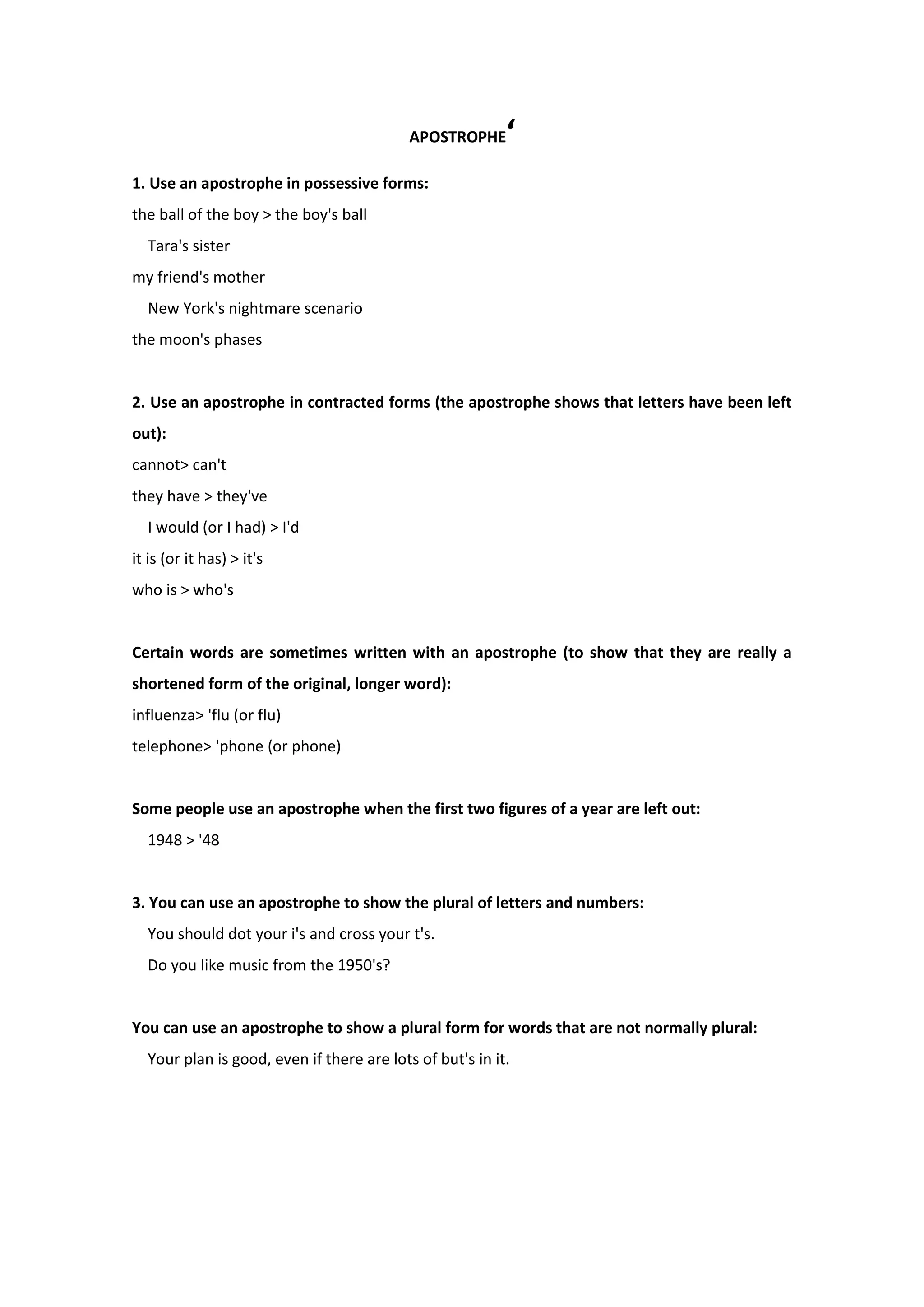 APOSTROPHE‘
1. Use an apostrophe in possessive forms:
the ball of the boy > the boy's ball
Tara's sister
my friend's mother
New York's nightmare scenario
the moon's phases
2. Use an apostrophe in contracted forms (the apostrophe shows that letters have been left
out):
cannot> can't
they have > they've
I would (or I had) > I'd
it is (or it has) > it's
who is > who's
Certain words are sometimes written with an apostrophe (to show that they are really a
shortened form of the original, longer word):
influenza> 'flu (or flu)
telephone> 'phone (or phone)
Some people use an apostrophe when the first two figures of a year are left out:
1948 > '48
3. You can use an apostrophe to show the plural of letters and numbers:
You should dot your i's and cross your t's.
Do you like music from the 1950's?
You can use an apostrophe to show a plural form for words that are not normally plural:
Your plan is good, even if there are lots of but's in it.
 