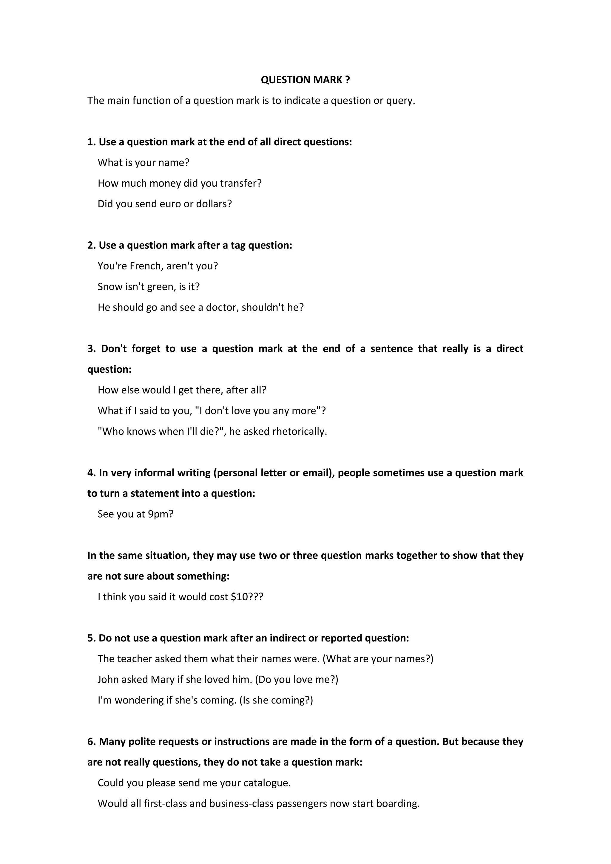 QUESTION MARK ?
The main function of a question mark is to indicate a question or query.
1. Use a question mark at the end of all direct questions:
What is your name?
How much money did you transfer?
Did you send euro or dollars?
2. Use a question mark after a tag question:
You're French, aren't you?
Snow isn't green, is it?
He should go and see a doctor, shouldn't he?
3. Don't forget to use a question mark at the end of a sentence that really is a direct
question:
How else would I get there, after all?
What if I said to you, "I don't love you any more"?
"Who knows when I'll die?", he asked rhetorically.
4. In very informal writing (personal letter or email), people sometimes use a question mark
to turn a statement into a question:
See you at 9pm?
In the same situation, they may use two or three question marks together to show that they
are not sure about something:
I think you said it would cost $10???
5. Do not use a question mark after an indirect or reported question:
The teacher asked them what their names were. (What are your names?)
John asked Mary if she loved him. (Do you love me?)
I'm wondering if she's coming. (Is she coming?)
6. Many polite requests or instructions are made in the form of a question. But because they
are not really questions, they do not take a question mark:
Could you please send me your catalogue.
Would all first-class and business-class passengers now start boarding.
 
