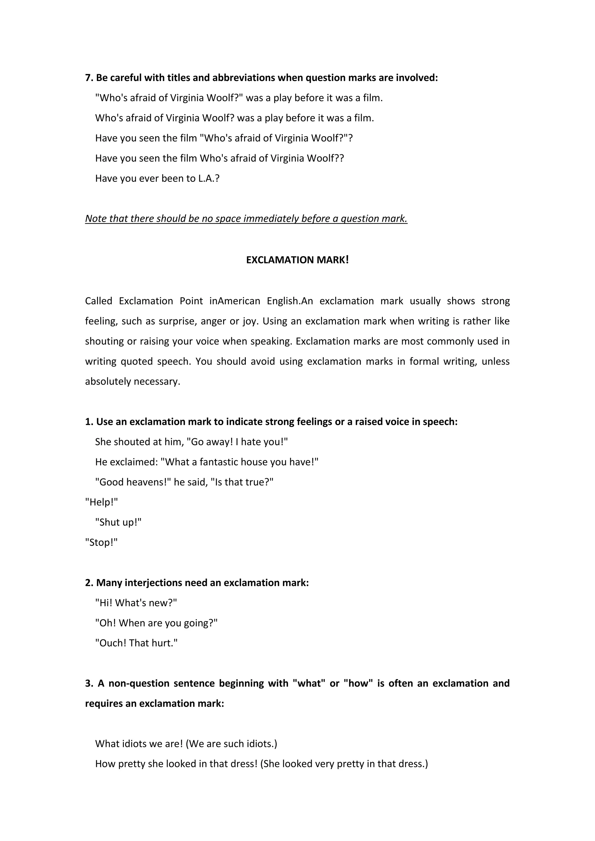 7. Be careful with titles and abbreviations when question marks are involved:
"Who's afraid of Virginia Woolf?" was a play before it was a film.
Who's afraid of Virginia Woolf? was a play before it was a film.
Have you seen the film "Who's afraid of Virginia Woolf?"?
Have you seen the film Who's afraid of Virginia Woolf??
Have you ever been to L.A.?
Note that there should be no space immediately before a question mark.
EXCLAMATION MARK!
Called Exclamation Point inAmerican English.An exclamation mark usually shows strong
feeling, such as surprise, anger or joy. Using an exclamation mark when writing is rather like
shouting or raising your voice when speaking. Exclamation marks are most commonly used in
writing quoted speech. You should avoid using exclamation marks in formal writing, unless
absolutely necessary.
1. Use an exclamation mark to indicate strong feelings or a raised voice in speech:
She shouted at him, "Go away! I hate you!"
He exclaimed: "What a fantastic house you have!"
"Good heavens!" he said, "Is that true?"
"Help!"
"Shut up!"
"Stop!"
2. Many interjections need an exclamation mark:
"Hi! What's new?"
"Oh! When are you going?"
"Ouch! That hurt."
3. A non-question sentence beginning with "what" or "how" is often an exclamation and
requires an exclamation mark:
What idiots we are! (We are such idiots.)
How pretty she looked in that dress! (She looked very pretty in that dress.)
 