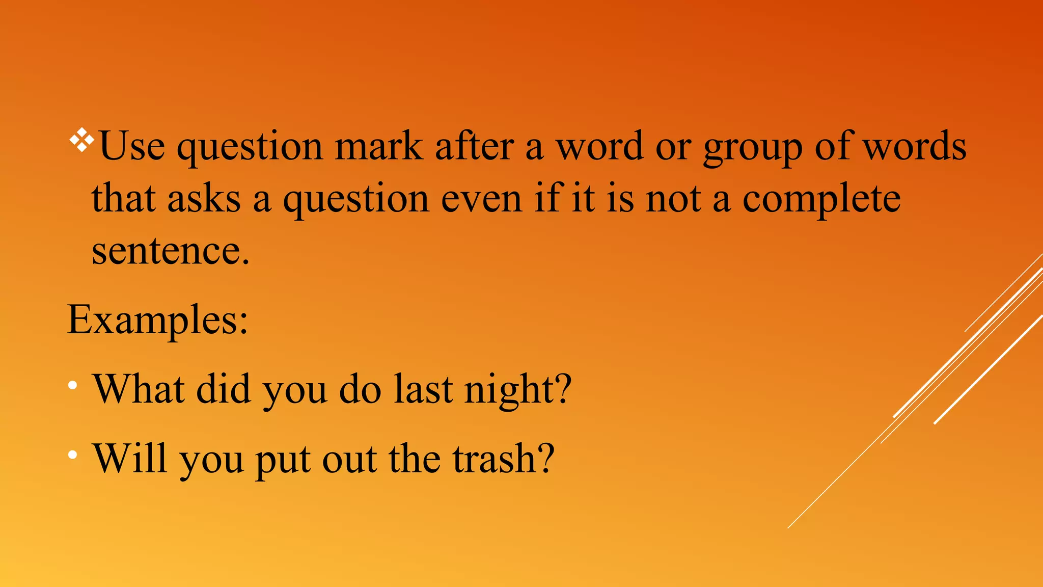 Use question mark after a word or group of words
that asks a question even if it is not a complete
sentence.
Examples:
• What did you do last night?
• Will you put out the trash?
 