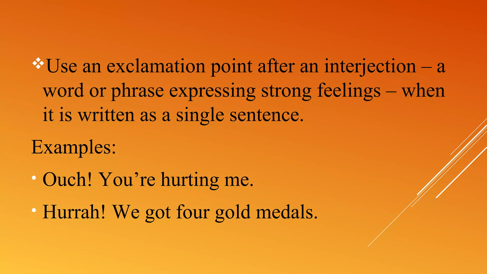 Use an exclamation point after an interjection – a
word or phrase expressing strong feelings – when
it is written as a single sentence.
Examples:
• Ouch! You’re hurting me.
• Hurrah! We got four gold medals.
 