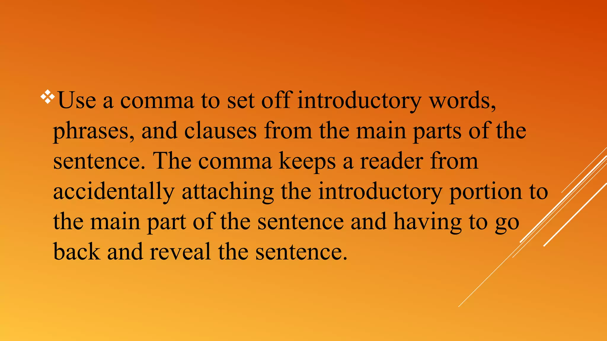 Use a comma to set off introductory words,
phrases, and clauses from the main parts of the
sentence. The comma keeps a reader from
accidentally attaching the introductory portion to
the main part of the sentence and having to go
back and reveal the sentence.
 