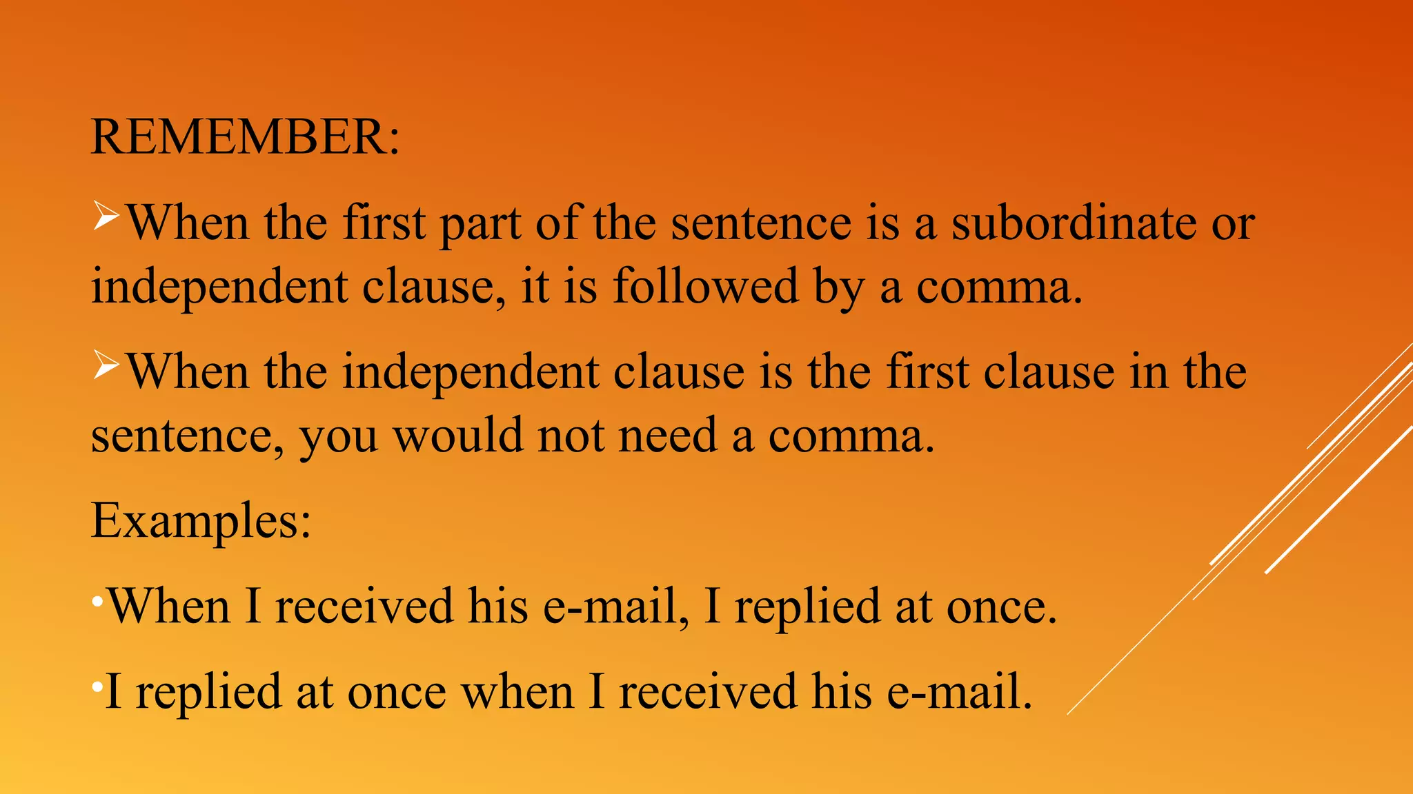 REMEMBER:
When the first part of the sentence is a subordinate or
independent clause, it is followed by a comma.
When the independent clause is the first clause in the
sentence, you would not need a comma.
Examples:
•When I received his e-mail, I replied at once.
•I replied at once when I received his e-mail.
 