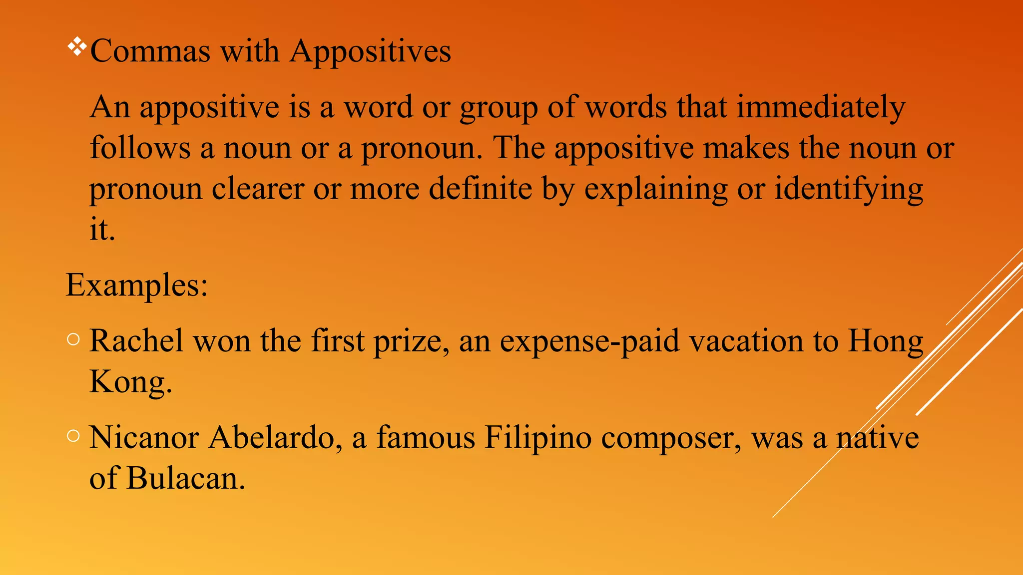 Commas with Appositives
An appositive is a word or group of words that immediately
follows a noun or a pronoun. The appositive makes the noun or
pronoun clearer or more definite by explaining or identifying
it.
Examples:
o Rachel won the first prize, an expense-paid vacation to Hong
Kong.
o Nicanor Abelardo, a famous Filipino composer, was a native
of Bulacan.
 