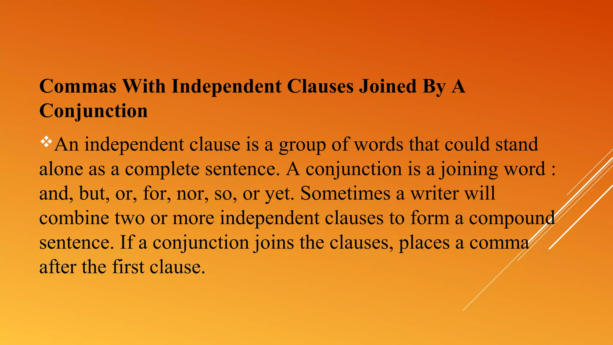 Commas With Independent Clauses Joined By A
Conjunction
An independent clause is a group of words that could stand
alone as a complete sentence. A conjunction is a joining word :
and, but, or, for, nor, so, or yet. Sometimes a writer will
combine two or more independent clauses to form a compound
sentence. If a conjunction joins the clauses, places a comma
after the first clause.
 