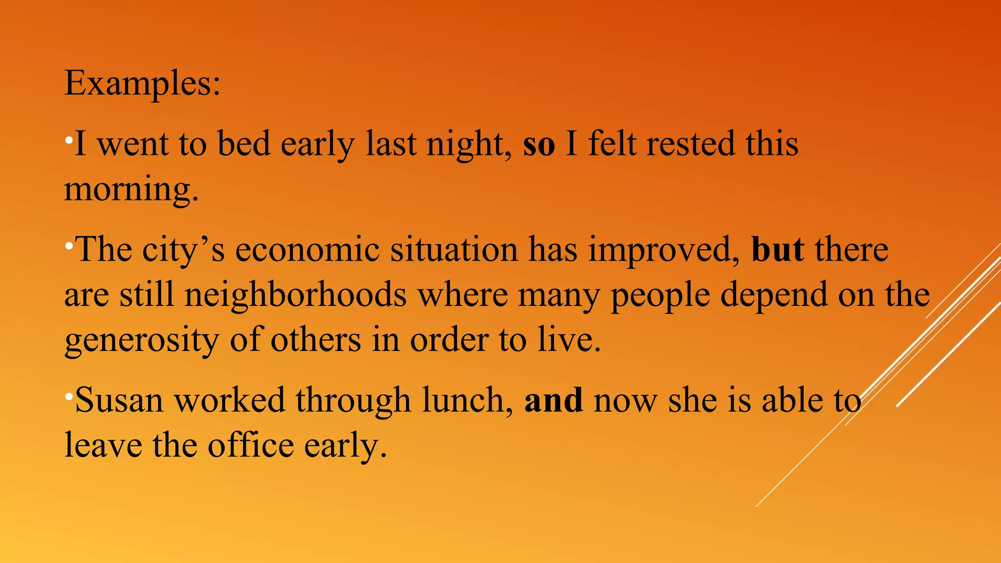 Examples:
•I went to bed early last night, so I felt rested this
morning.
•The city’s economic situation has improved, but there
are still neighborhoods where many people depend on the
generosity of others in order to live.
•Susan worked through lunch, and now she is able to
leave the office early.
 