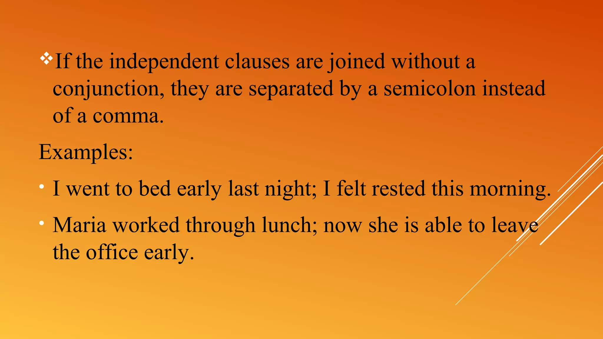 If the independent clauses are joined without a
conjunction, they are separated by a semicolon instead
of a comma.
Examples:
• I went to bed early last night; I felt rested this morning.
• Maria worked through lunch; now she is able to leave
the office early.
 