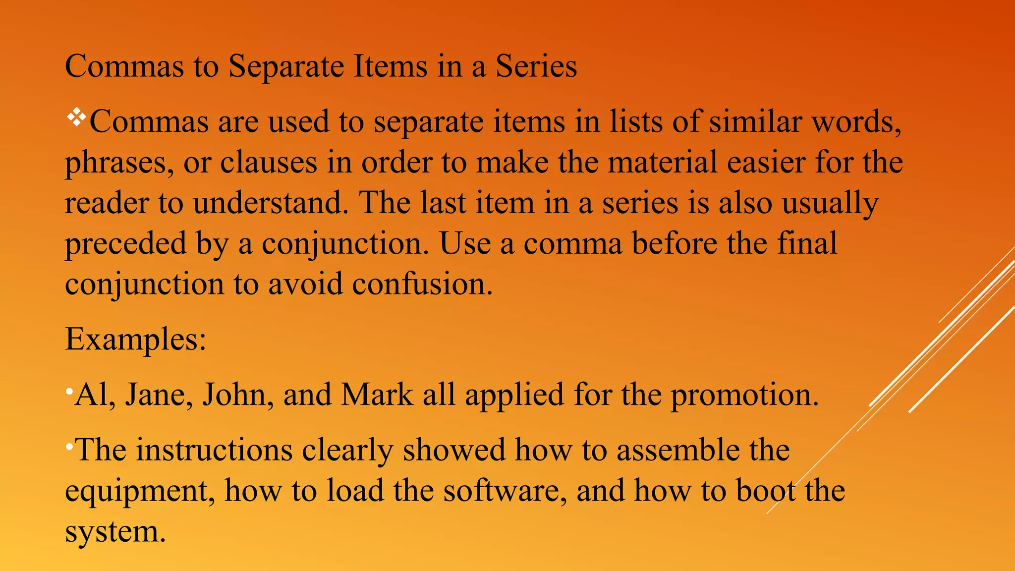 Commas to Separate Items in a Series
Commas are used to separate items in lists of similar words,
phrases, or clauses in order to make the material easier for the
reader to understand. The last item in a series is also usually
preceded by a conjunction. Use a comma before the final
conjunction to avoid confusion.
Examples:
•Al, Jane, John, and Mark all applied for the promotion.
•The instructions clearly showed how to assemble the
equipment, how to load the software, and how to boot the
system.
 
