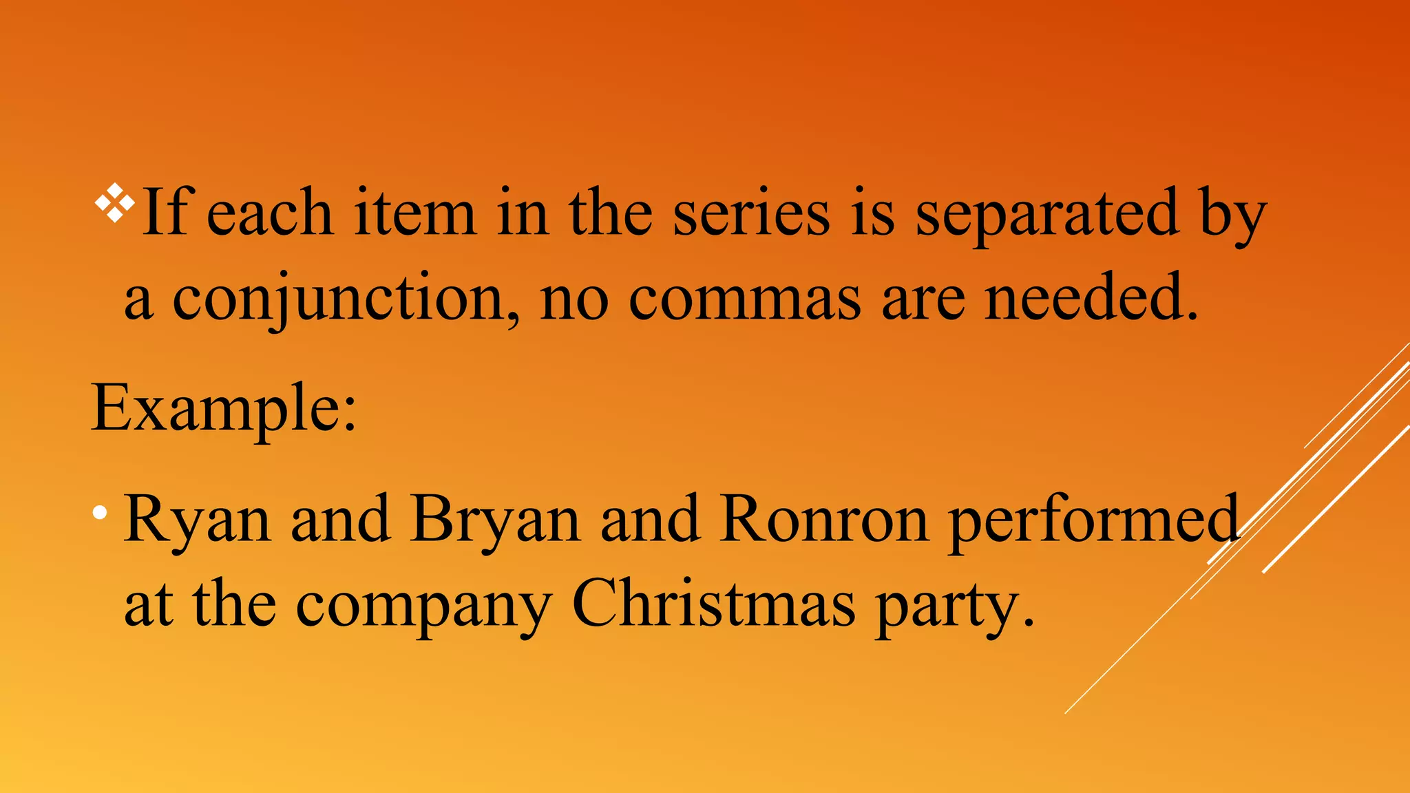 If each item in the series is separated by
a conjunction, no commas are needed.
Example:
• Ryan and Bryan and Ronron performed
at the company Christmas party.
 
