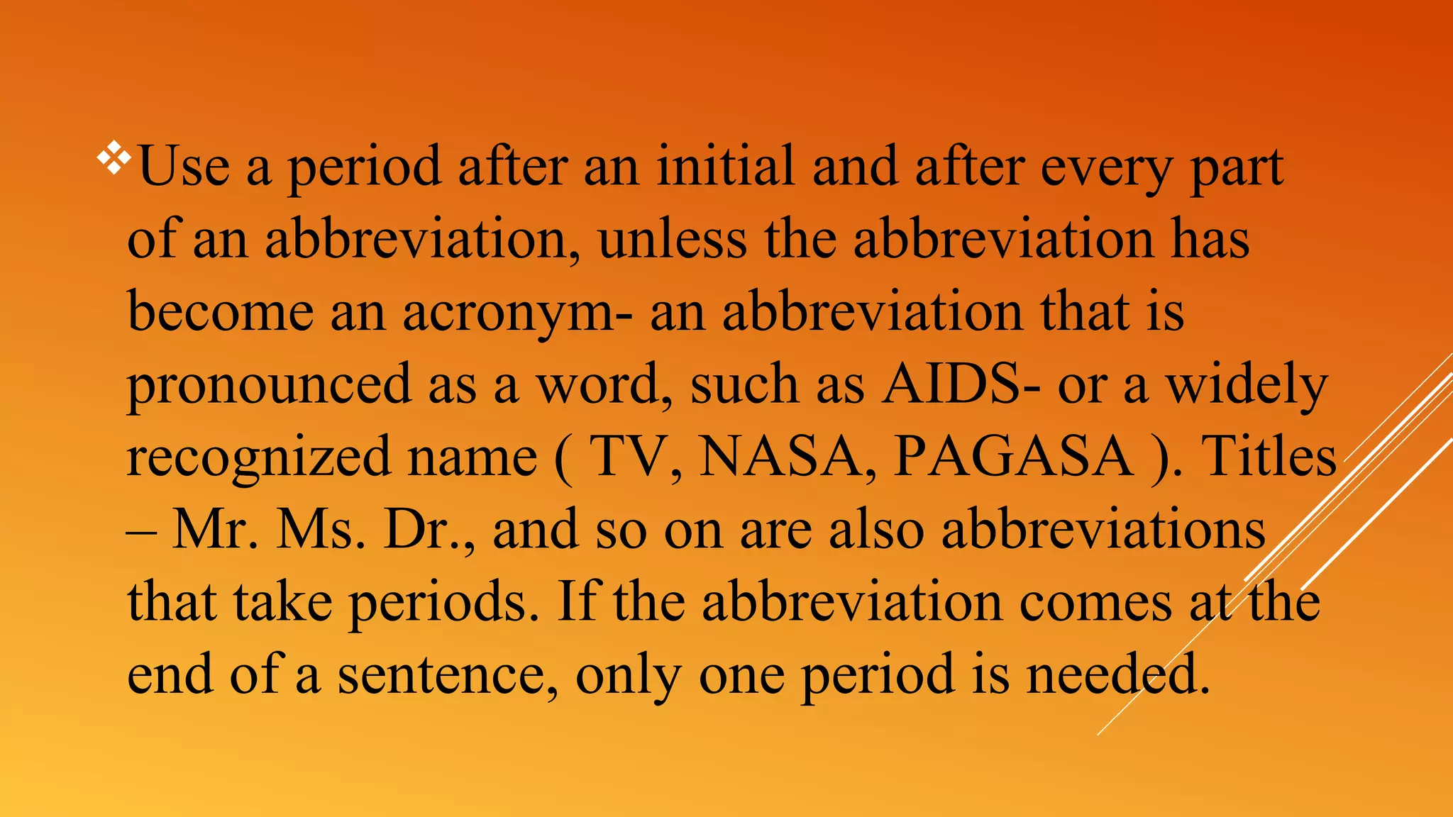 Use a period after an initial and after every part
of an abbreviation, unless the abbreviation has
become an acronym- an abbreviation that is
pronounced as a word, such as AIDS- or a widely
recognized name ( TV, NASA, PAGASA ). Titles
– Mr. Ms. Dr., and so on are also abbreviations
that take periods. If the abbreviation comes at the
end of a sentence, only one period is needed.
 