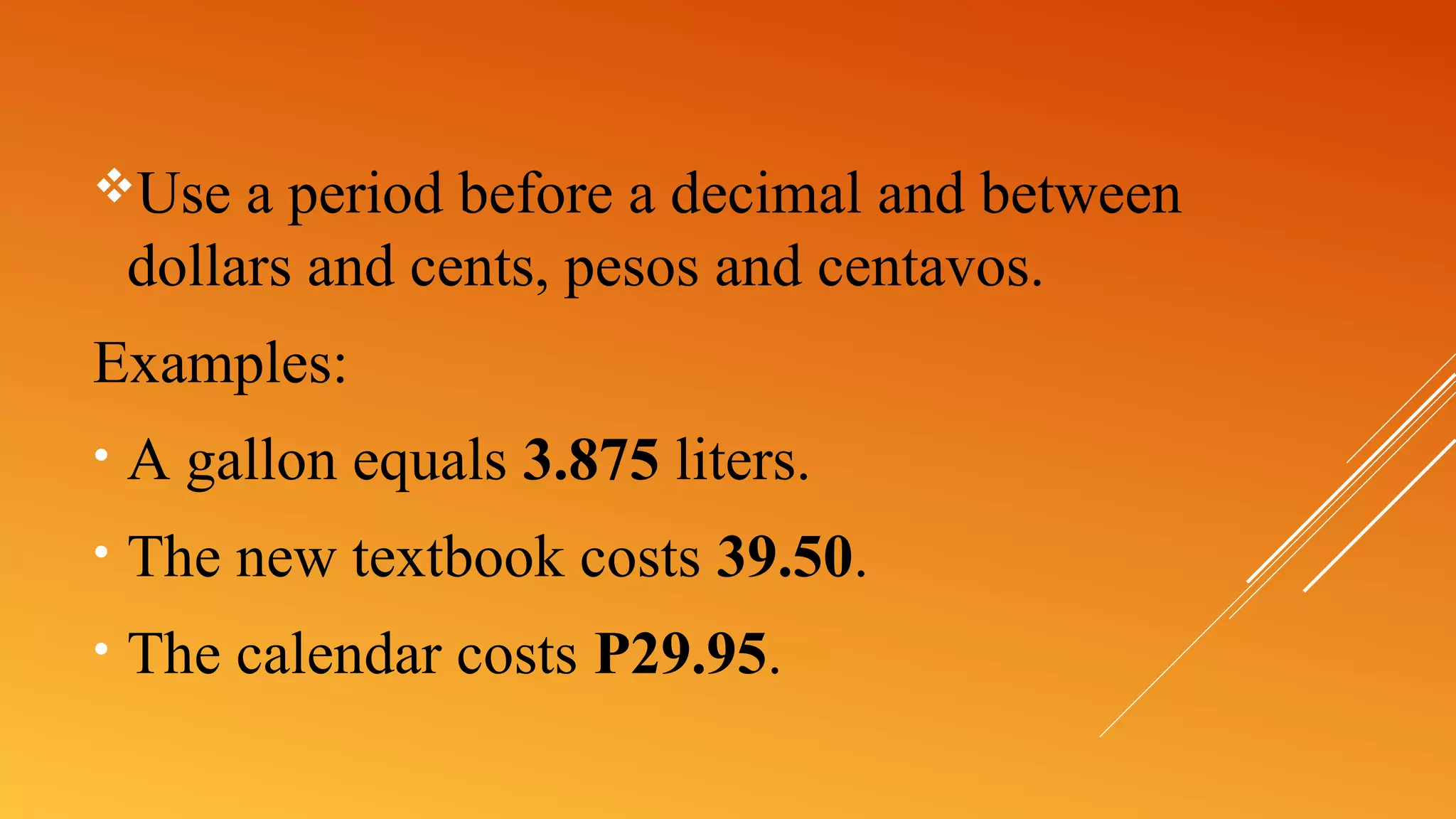 Use a period before a decimal and between
dollars and cents, pesos and centavos.
Examples:
• A gallon equals 3.875 liters.
• The new textbook costs 39.50.
• The calendar costs P29.95.
 